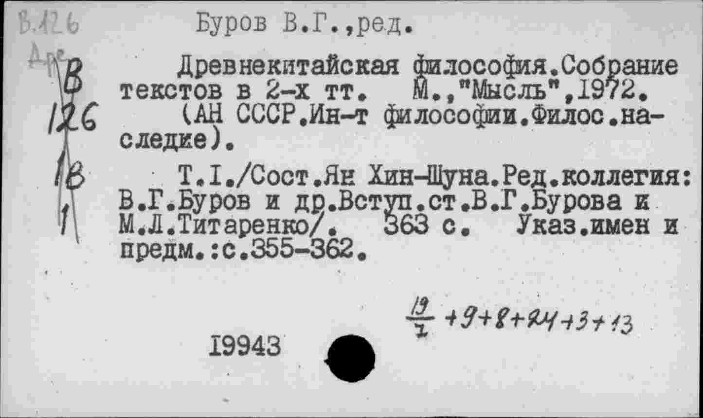 ﻿Буров В.Г.,ред.
Древнекитайская философия.Собрание текстов в 2-х тт. М.,"Мысль",1972.
(АН СССР.Ин-т философии.Филос.наследие).
Т.1./Сост.Ян Хин-Шуна.Ред. коллегия: В.Г.Буров и др.Вступ.ст.В.Г.Бурова и М.Л.Титаренко/.	363 с. Указ.имен и
предм.:с.355-362.
19943 А